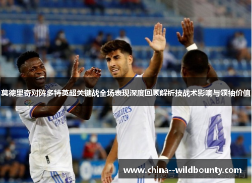 莫德里奇对阵多特英超关键战全场表现深度回顾解析技战术影响与领袖价值