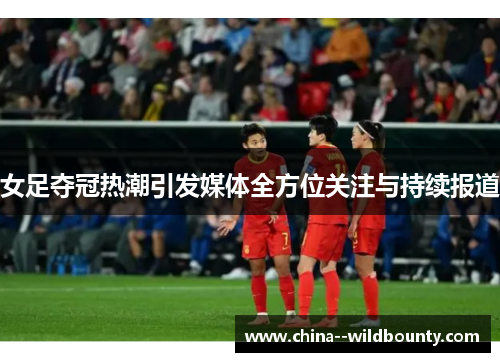 女足夺冠热潮引发媒体全方位关注与持续报道 女足夺冠热潮引发媒体全方位关注与持续报道