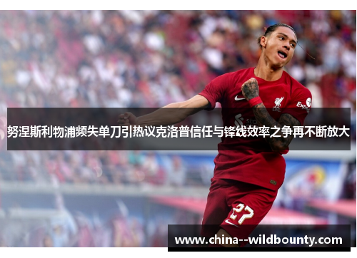 努涅斯利物浦频失单刀引热议克洛普信任与锋线效率之争再不断放大
