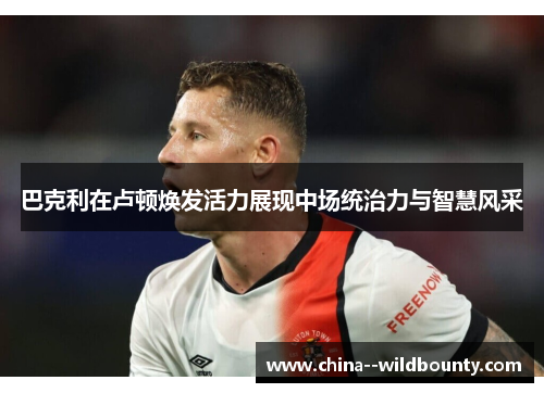 巴克利在卢顿焕发活力展现中场统治力与智慧风采