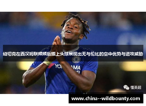 绍切克在西汉姆联频频后插上头球展现出无与伦比的空中优势与进攻威胁 绍切克在西汉姆联频频后插上头球展现出无与伦比的空中优势与进攻威胁