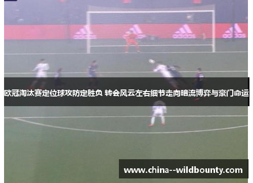 欧冠淘汰赛定位球攻防定胜负 转会风云左右细节走向暗流博弈与豪门命运